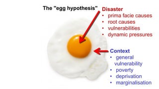 The "egg hypothesis" Disaster
• prima facie causes
• root causes
• vulnerabilities
• dynamic pressures
Context
• general
vulnerability
• poverty
• deprivation
• marginalisation
 