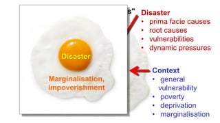 The "egg hypothesis" Disaster
• prima facie causes
• root causes
• vulnerabilities
• dynamic pressures
Context
• general
vulnerability
• poverty
• deprivation
• marginalisation
Disaster
Marginalisation,
impoverishment
 
