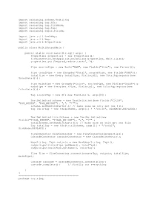 import   cascading.scheme.TextLine;
import   cascading.tap.Hfs;
import   cascading.tap.SinkMode;
import   cascading.tap.Tap;
import   cascading.tuple.Fields;

import java.util.HashMap;
import java.util.Map;
import java.util.Properties;

public class MultiOutputMain {

   public static void main(String[] args) {
       Properties properties = new Properties();
       FlowConnector.setApplicationJarClass(properties, Main.class);
       properties.put("mapred.reduce.tasks", 5);

         Pipe sourcePipe = new Each("M&M", new Fields("line"), new Parser());

        Pipe totalPipe = new GroupBy("Total", sourcePipe, new Fields("ONE"));
        totalPipe = new Every(totalPipe, Fields.ALL, new TotalAggregator(new
TotalData()));

        Pipe mainPipe = new GroupBy("Color", sourcePipe, new Fields("COLOR"));
        mainPipe = new Every(mainPipe, Fields.ALL, new ColorAggregator(new
ColorData()));

         Tap sourceTap = new Hfs(new TextLine(), args[0]);

        TextDelimited scheme = new TextDelimited(new Fields("COLOR",
"AVG_WIDTH", "AVG_WEIGHT"), ",", """);
        scheme.setNumSinkParts(1); // make sure we only get one file
        Tap colorTap = new Hfs(scheme, args[1] + "/color", SinkMode.REPLACE);


        TextDelimited totalScheme = new TextDelimited(new
Fields("FINAL_WIDTH", "FINAL_WEIGHT"), ",", """);
        totalScheme.setNumSinkParts(1); // make sure we only get one file
        Tap totalTap = new Hfs(totalScheme, args[1] + "/total",
SinkMode.REPLACE);

         FlowConnector flowConnector = new FlowConnector(properties);
         CascadeConnector cascadeConnector = new CascadeConnector();

         Map<String, Tap> outputs = new HashMap<String, Tap>();
         outputs.put(totalPipe.getName(), totalTap);
         outputs.put(mainPipe.getName(), colorTap);

        Flow flow = flowConnector.connect(sourceTap, outputs, totalPipe,
mainPipe);

         Cascade cascade = cascadeConnector.connect(flow);
         cascade.complete();     // Finally run everything

    }
}
=======================================
package org.ajug;
 