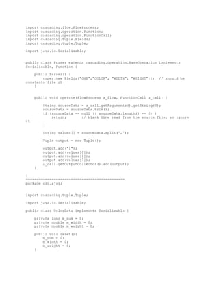 import   cascading.flow.FlowProcess;
import   cascading.operation.Function;
import   cascading.operation.FunctionCall;
import   cascading.tuple.Fields;
import   cascading.tuple.Tuple;

import java.io.Serializable;


public class Parser extends cascading.operation.BaseOperation implements
Serializable, Function {

    public Parser() {
        super(new Fields("ONE","COLOR", "WIDTH", "WEIGHT"));   // should be
constants file ;)
    }


     public void operate(FlowProcess a_flow, FunctionCall a_call) {

         String sourceData = a_call.getArguments().getString(0);
         sourceData = sourceData.trim();
         if (sourceData == null || sourceData.length() == 0) {
             return;       // blank line read from the source file, so ignore
it
         }

         String values[] = sourceData.split(",");

         Tuple output = new Tuple();

         output.add("1");
         output.add(values[0]);
         output.add(values[1]);
         output.add(values[2]);
         a_call.getOutputCollector().add(output);
     }

}
==============================================
package org.ajug;


import cascading.tuple.Tuple;

import java.io.Serializable;

public class ColorData implements Serializable {

     private long m_num = 0;
     private double m_width = 0;
     private double m_weight = 0;

     public void reset(){
         m_num = 0;
         m_width = 0;
         m_weight = 0;
     }
 