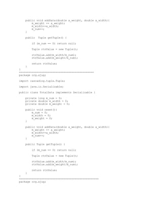 public void addData(double a_weight, double a_width){
       m_weight += a_weight;
       m_width+=a_width;
       m_num++;
   }

   public   Tuple getTuple() {

       if (m_num == 0) return null;

       Tuple rtnValue = new Tuple();

       rtnValue.add(m_width/m_num);
       rtnValue.add(m_weight/m_num);

       return rtnValue;
   }
}
===============================================
package org.ajug;

import cascading.tuple.Tuple;

import java.io.Serializable;

public class TotalData implements Serializable {

   private long m_num = 0;
   private double m_width = 0;
   private double m_weight = 0;

   public void reset(){
       m_num = 0;
       m_width = 0;
       m_weight = 0;
   }

   public void addData(double a_weight, double a_width){
       m_weight += a_weight;
       m_width+=a_width;
       m_num++;
   }

   public Tuple getTuple() {

       if (m_num == 0) return null;

       Tuple rtnValue = new Tuple();

       rtnValue.add(m_width/m_num);
       rtnValue.add(m_weight/m_num);

       return rtnValue;
   }
}
==================================================
package org.ajug;
 