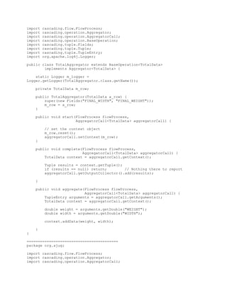 import   cascading.flow.FlowProcess;
import   cascading.operation.Aggregator;
import   cascading.operation.AggregatorCall;
import   cascading.operation.BaseOperation;
import   cascading.tuple.Fields;
import   cascading.tuple.Tuple;
import   cascading.tuple.TupleEntry;
import   org.apache.log4j.Logger;

public class TotalAggregator extends BaseOperation<TotalData>
        implements Aggregator<TotalData> {

    static Logger m_logger =
Logger.getLogger(TotalAggregator.class.getName());

    private TotalData m_row;

    public TotalAggregator(TotalData a_row) {
        super(new Fields("FINAL_WIDTH", "FINAL_WEIGHT"));
        m_row = a_row;
    }

    public void start(FlowProcess flowProcess,
                      AggregatorCall<TotalData> aggregatorCall) {

         // set the context object
         m_row.reset();
         aggregatorCall.setContext(m_row);
    }

    public void complete(FlowProcess flowProcess,
                         AggregatorCall<TotalData> aggregatorCall) {
        TotalData context = aggregatorCall.getContext();

         Tuple results = context.getTuple();
         if (results == null) return;        // Nothing there to report
         aggregatorCall.getOutputCollector().add(results);

    }

    public void aggregate(FlowProcess flowProcess,
                          AggregatorCall<TotalData> aggregatorCall) {
        TupleEntry arguments = aggregatorCall.getArguments();
        TotalData context = aggregatorCall.getContext();

         double weight = arguments.getDouble("WEIGHT");
         double width = arguments.getDouble("WIDTH");

         context.addData(weight, width);

    }
}

=========================================
package org.ajug;

import cascading.flow.FlowProcess;
import cascading.operation.Aggregator;
import cascading.operation.AggregatorCall;
 