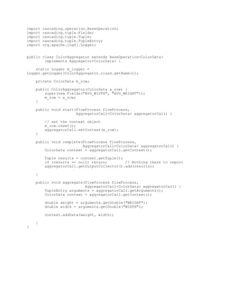 import   cascading.operation.BaseOperation;
import   cascading.tuple.Fields;
import   cascading.tuple.Tuple;
import   cascading.tuple.TupleEntry;
import   org.apache.log4j.Logger;


public class ColorAggregator extends BaseOperation<ColorData>
        implements Aggregator<ColorData> {

    static Logger m_logger =
Logger.getLogger(ColorAggregator.class.getName());

    private ColorData m_row;

    public ColorAggregator(ColorData a_row) {
        super(new Fields("AVG_WIDTH", "AVG_WEIGHT"));
        m_row = a_row;
    }

    public void start(FlowProcess flowProcess,
                      AggregatorCall<ColorData> aggregatorCall) {

         // set the context object
         m_row.reset();
         aggregatorCall.setContext(m_row);
    }

    public void complete(FlowProcess flowProcess,
                         AggregatorCall<ColorData> aggregatorCall) {
        ColorData context = aggregatorCall.getContext();

         Tuple results = context.getTuple();
         if (results == null) return;        // Nothing there to report
         aggregatorCall.getOutputCollector().add(results);

    }

    public void aggregate(FlowProcess flowProcess,
                          AggregatorCall<ColorData> aggregatorCall) {
        TupleEntry arguments = aggregatorCall.getArguments();
        ColorData context = aggregatorCall.getContext();

         double weight = arguments.getDouble("WEIGHT");
         double width = arguments.getDouble("WIDTH");

         context.addData(weight, width);

    }
}
 