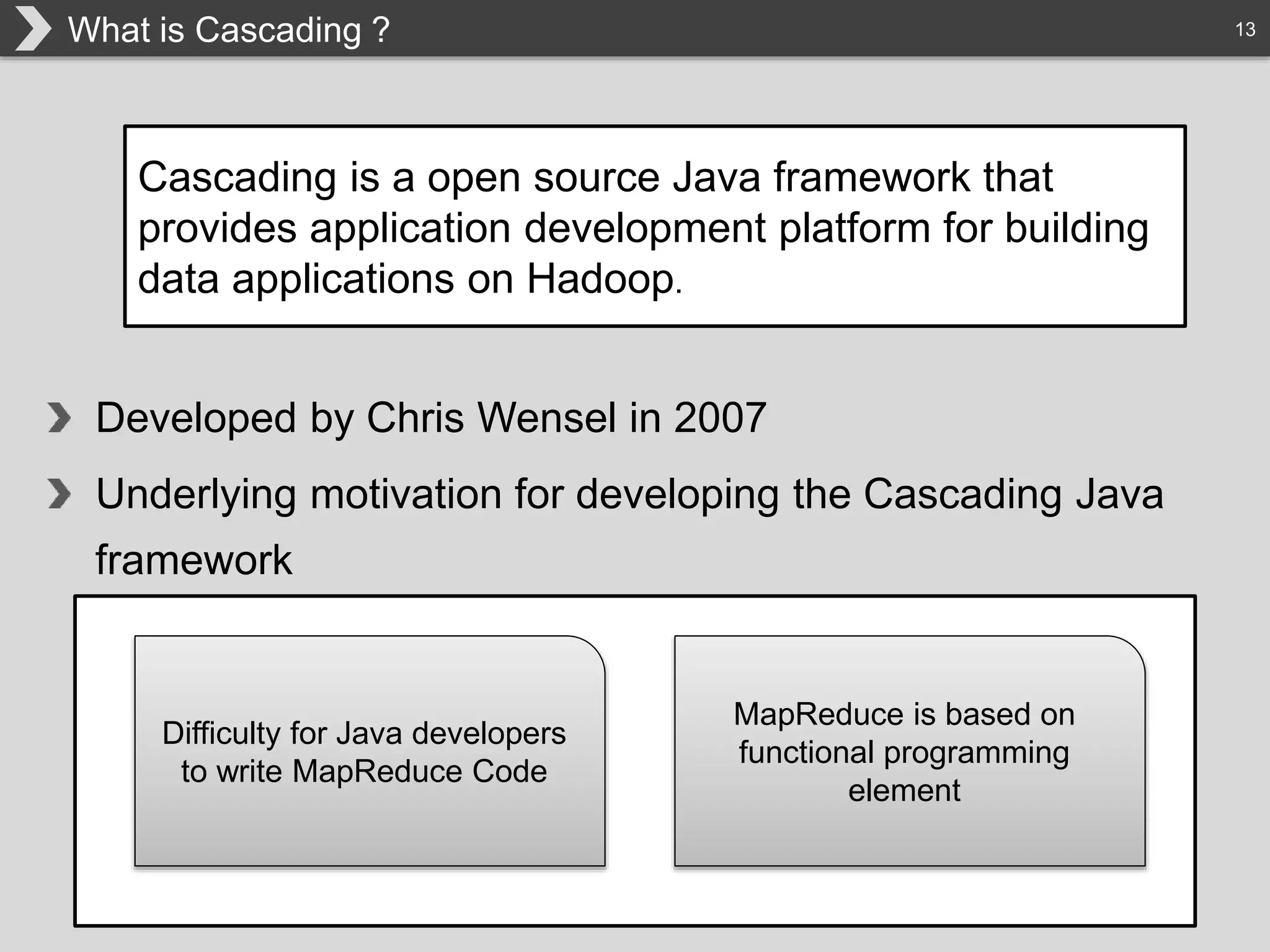 13What is Cascading ?
Cascading is a open source Java framework that
provides application development platform for building
data applications on Hadoop.
Developed by Chris Wensel in 2007
Underlying motivation for developing the Cascading Java
framework
Difficulty for Java developers
to write MapReduce Code
MapReduce is based on
functional programming
element
 