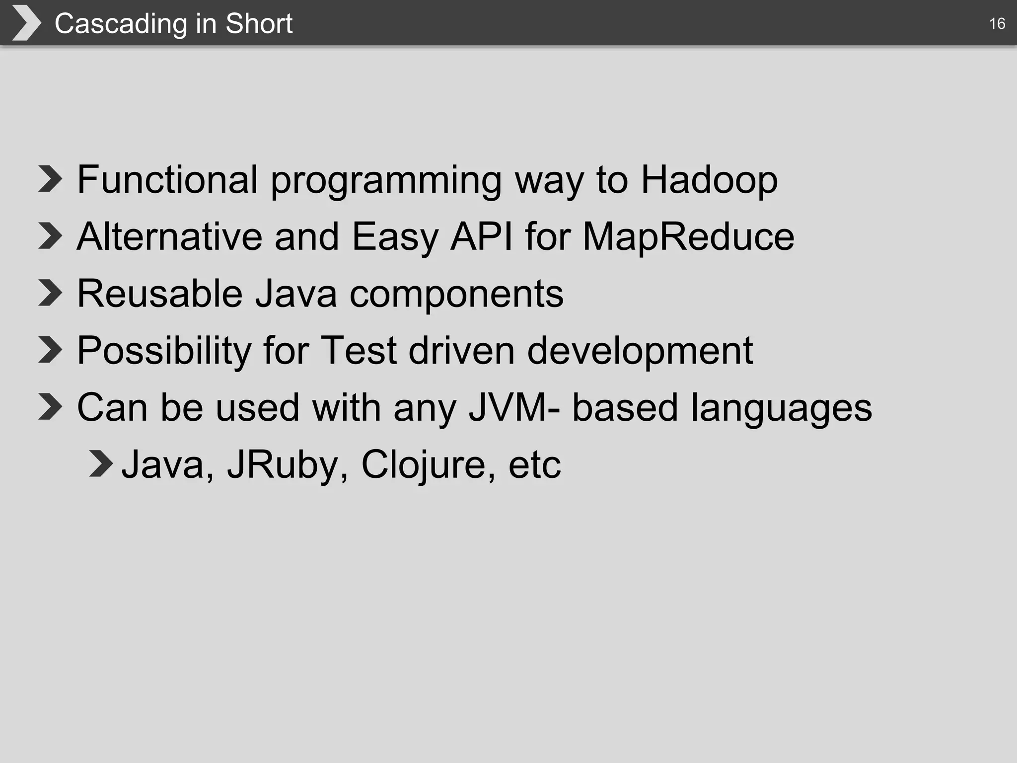 16Cascading in Short
Functional programming way to Hadoop
Alternative and Easy API for MapReduce
Reusable Java components
Possibility for Test driven development
Can be used with any JVM- based languages
Java, JRuby, Clojure, etc
 