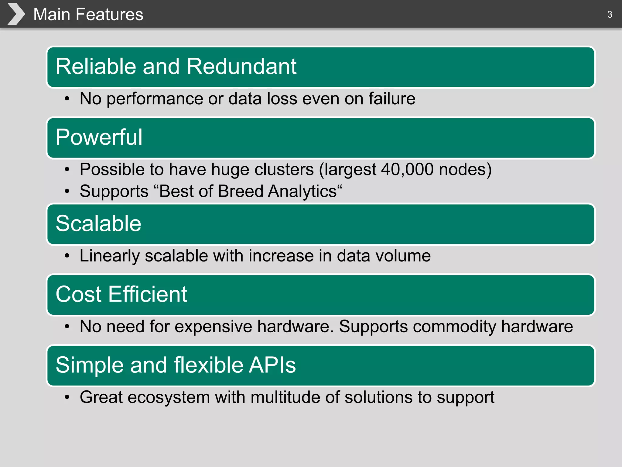 3Main Features
Reliable and Redundant
• No performance or data loss even on failure
Powerful
• Possible to have huge clusters (largest 40,000 nodes)
• Supports “Best of Breed Analytics“
Scalable
• Linearly scalable with increase in data volume
Cost Efficient
• No need for expensive hardware. Supports commodity hardware
Simple and flexible APIs
• Great ecosystem with multitude of solutions to support
 