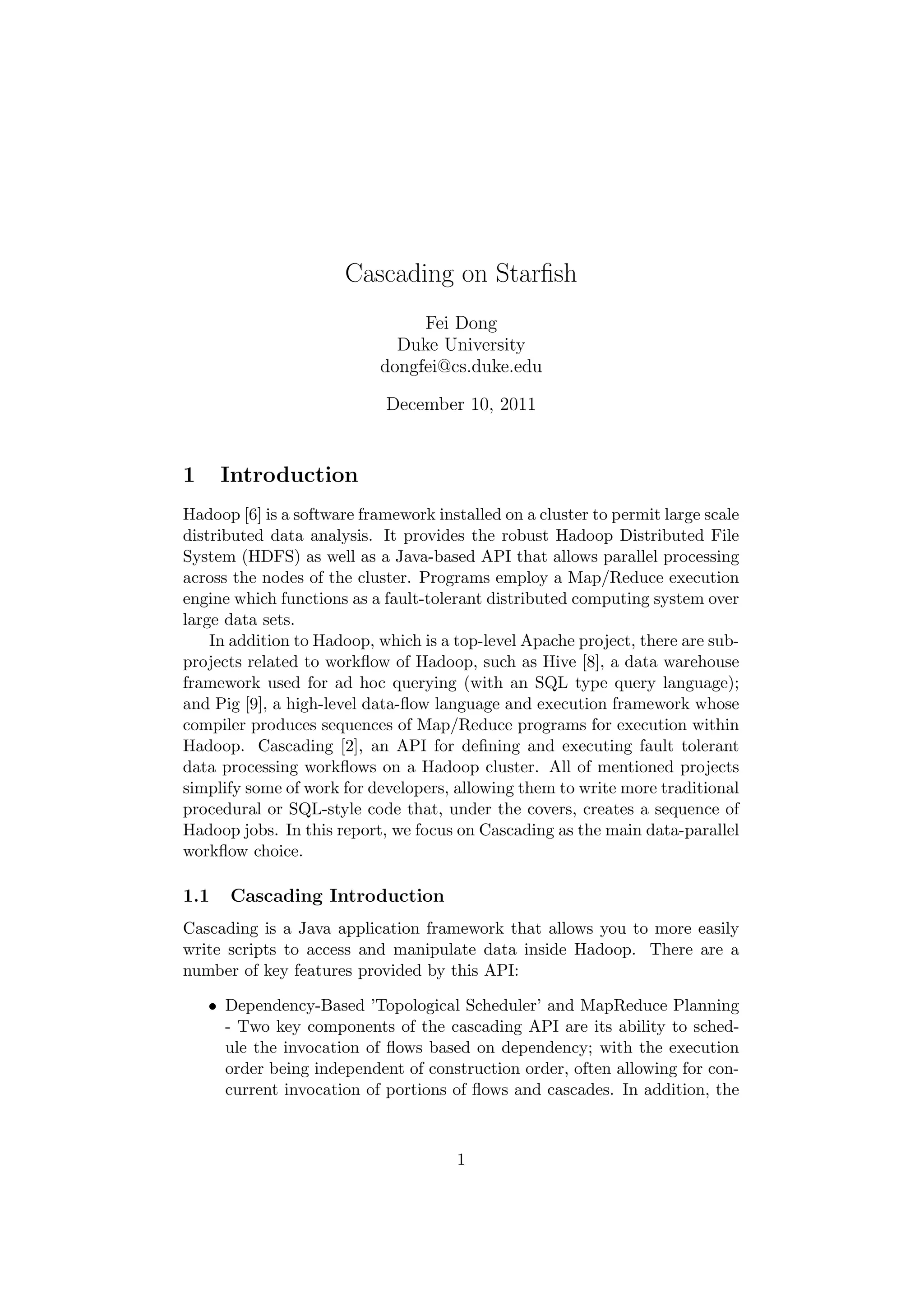Cascading on Starﬁsh
                                Fei Dong
                             Duke University
                           dongfei@cs.duke.edu

                            December 10, 2011


1     Introduction
Hadoop [6] is a software framework installed on a cluster to permit large scale
distributed data analysis. It provides the robust Hadoop Distributed File
System (HDFS) as well as a Java-based API that allows parallel processing
across the nodes of the cluster. Programs employ a Map/Reduce execution
engine which functions as a fault-tolerant distributed computing system over
large data sets.
    In addition to Hadoop, which is a top-level Apache project, there are sub-
projects related to workﬂow of Hadoop, such as Hive [8], a data warehouse
framework used for ad hoc querying (with an SQL type query language);
and Pig [9], a high-level data-ﬂow language and execution framework whose
compiler produces sequences of Map/Reduce programs for execution within
Hadoop. Cascading [2], an API for deﬁning and executing fault tolerant
data processing workﬂows on a Hadoop cluster. All of mentioned projects
simplify some of work for developers, allowing them to write more traditional
procedural or SQL-style code that, under the covers, creates a sequence of
Hadoop jobs. In this report, we focus on Cascading as the main data-parallel
workﬂow choice.

1.1   Cascading Introduction
Cascading is a Java application framework that allows you to more easily
write scripts to access and manipulate data inside Hadoop. There are a
number of key features provided by this API:

    • Dependency-Based ’Topological Scheduler’ and MapReduce Planning
      - Two key components of the cascading API are its ability to sched-
      ule the invocation of ﬂows based on dependency; with the execution
      order being independent of construction order, often allowing for con-
      current invocation of portions of ﬂows and cascades. In addition, the



                                      1
 