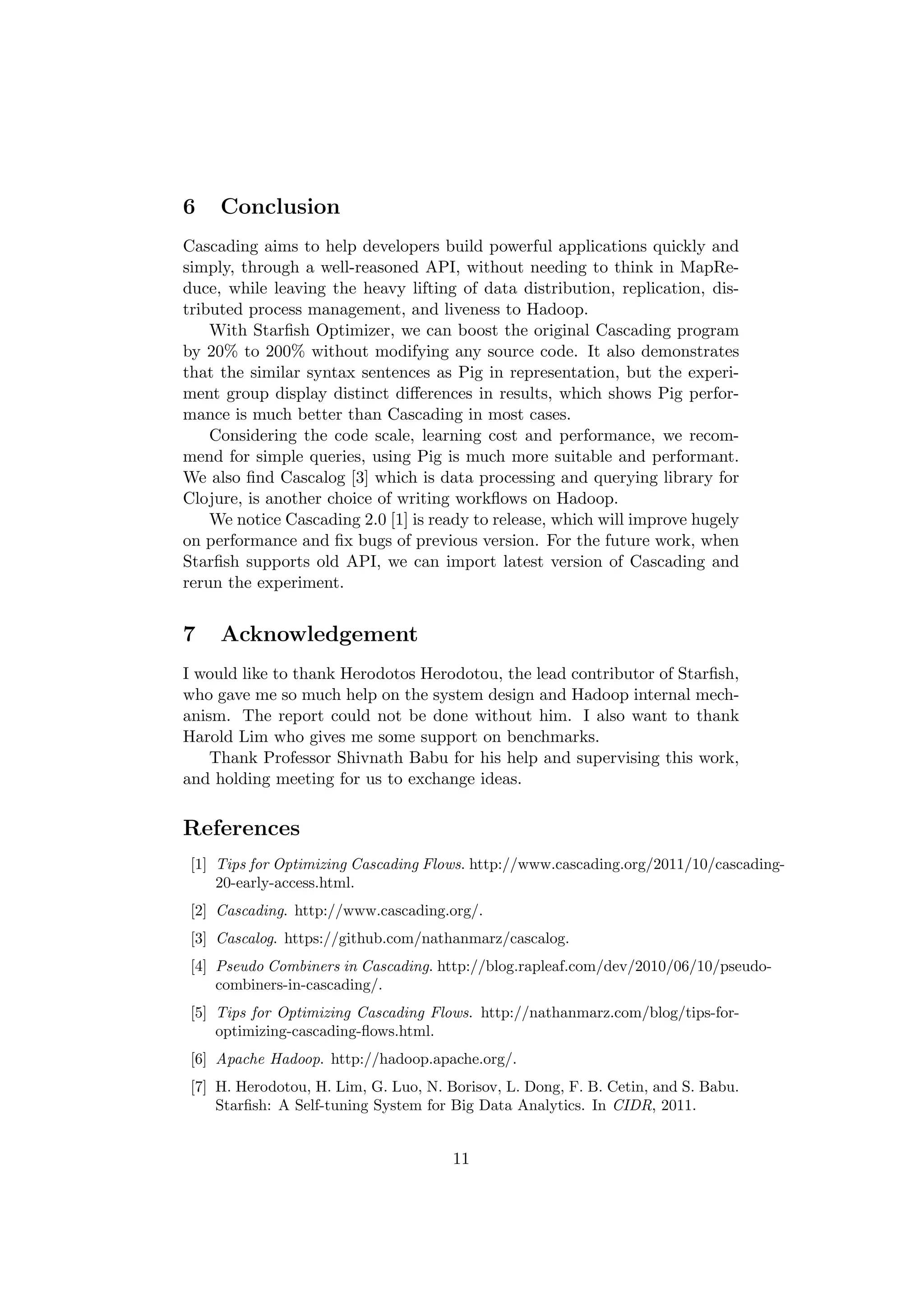 6    Conclusion
Cascading aims to help developers build powerful applications quickly and
simply, through a well-reasoned API, without needing to think in MapRe-
duce, while leaving the heavy lifting of data distribution, replication, dis-
tributed process management, and liveness to Hadoop.
    With Starﬁsh Optimizer, we can boost the original Cascading program
by 20% to 200% without modifying any source code. It also demonstrates
that the similar syntax sentences as Pig in representation, but the experi-
ment group display distinct diﬀerences in results, which shows Pig perfor-
mance is much better than Cascading in most cases.
    Considering the code scale, learning cost and performance, we recom-
mend for simple queries, using Pig is much more suitable and performant.
We also ﬁnd Cascalog [3] which is data processing and querying library for
Clojure, is another choice of writing workﬂows on Hadoop.
    We notice Cascading 2.0 [1] is ready to release, which will improve hugely
on performance and ﬁx bugs of previous version. For the future work, when
Starﬁsh supports old API, we can import latest version of Cascading and
rerun the experiment.


7    Acknowledgement
I would like to thank Herodotos Herodotou, the lead contributor of Starﬁsh,
who gave me so much help on the system design and Hadoop internal mech-
anism. The report could not be done without him. I also want to thank
Harold Lim who gives me some support on benchmarks.
    Thank Professor Shivnath Babu for his help and supervising this work,
and holding meeting for us to exchange ideas.


References
 [1] Tips for Optimizing Cascading Flows. http://www.cascading.org/2011/10/cascading-
     20-early-access.html.
 [2] Cascading. http://www.cascading.org/.
 [3] Cascalog. https://github.com/nathanmarz/cascalog.
 [4] Pseudo Combiners in Cascading. http://blog.rapleaf.com/dev/2010/06/10/pseudo-
     combiners-in-cascading/.
 [5] Tips for Optimizing Cascading Flows. http://nathanmarz.com/blog/tips-for-
     optimizing-cascading-ﬂows.html.
 [6] Apache Hadoop. http://hadoop.apache.org/.
 [7] H. Herodotou, H. Lim, G. Luo, N. Borisov, L. Dong, F. B. Cetin, and S. Babu.
     Starﬁsh: A Self-tuning System for Big Data Analytics. In CIDR, 2011.


                                       11
 