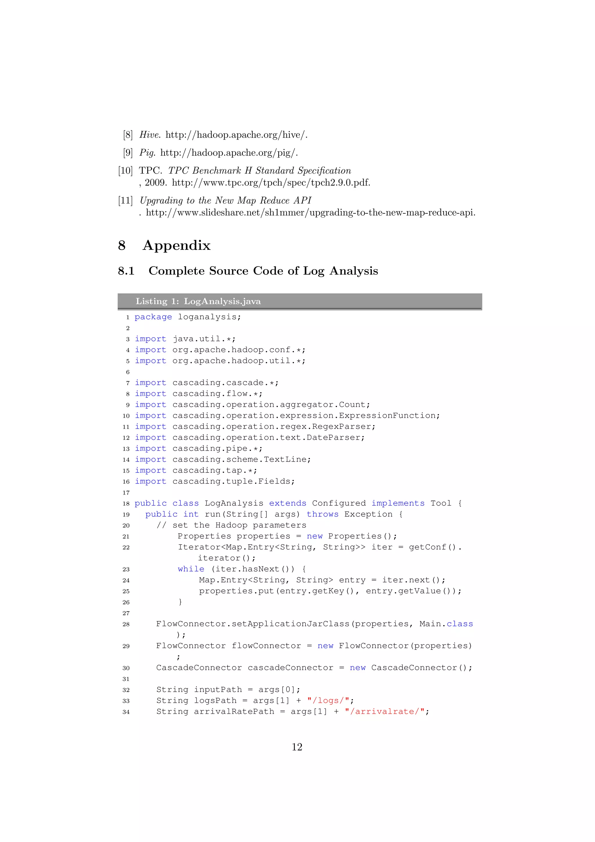 [8] Hive. http://hadoop.apache.org/hive/.
 [9] Pig. http://hadoop.apache.org/pig/.
[10] TPC. TPC Benchmark H Standard Speciﬁcation
     , 2009. http://www.tpc.org/tpch/spec/tpch2.9.0.pdf.
[11] Upgrading to the New Map Reduce API
     . http://www.slideshare.net/sh1mmer/upgrading-to-the-new-map-reduce-api.


8        Appendix
8.1       Complete Source Code of Log Analysis

        Listing 1: LogAnalysis.java
    1   package loganalysis;
    2
    3   import java.util.*;
    4   import org.apache.hadoop.conf.*;
    5   import org.apache.hadoop.util.*;
    6
    7   import   cascading.cascade.*;
    8   import   cascading.flow.*;
    9   import   cascading.operation.aggregator.Count;
 10     import   cascading.operation.expression.ExpressionFunction;
 11     import   cascading.operation.regex.RegexParser;
 12     import   cascading.operation.text.DateParser;
 13     import   cascading.pipe.*;
 14     import   cascading.scheme.TextLine;
 15     import   cascading.tap.*;
 16     import   cascading.tuple.Fields;
 17
 18     public class LogAnalysis extends Configured implements Tool {
 19       public int run(String[] args) throws Exception {
 20         // set the Hadoop parameters
 21             Properties properties = new Properties();
 22             Iterator<Map.Entry<String, String>> iter = getConf().
                    iterator();
 23             while (iter.hasNext()) {
 24                 Map.Entry<String, String> entry = iter.next();
 25                 properties.put(entry.getKey(), entry.getValue());
 26             }
 27
 28         FlowConnector.setApplicationJarClass(properties, Main.class
                );
 29         FlowConnector flowConnector = new FlowConnector(properties)
                ;
 30         CascadeConnector cascadeConnector = new CascadeConnector();
 31
 32         String inputPath = args[0];
 33         String logsPath = args[1] + "/logs/";
 34         String arrivalRatePath = args[1] + "/arrivalrate/";



                                       12
 