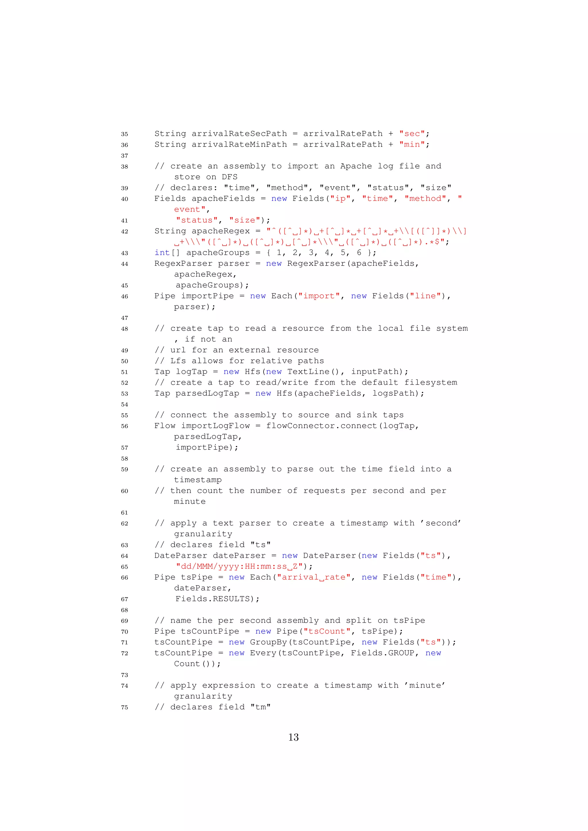35   String arrivalRateSecPath = arrivalRatePath + "sec";
36   String arrivalRateMinPath = arrivalRatePath + "min";
37
38   // create an assembly to import an Apache log file and
         store on DFS
39   // declares: "time", "method", "event", "status", "size"
40   Fields apacheFields = new Fields("ip", "time", "method", "
         event",
41       "status", "size");
42   String apacheRegex = "ˆ([ˆ ]*) +[ˆ ]* +[ˆ ]* +[([ˆ]]*)]
          +"([ˆ ]*) ([ˆ ]*) [ˆ ]*" ([ˆ ]*) ([ˆ ]*).*$";
43   int[] apacheGroups = { 1, 2, 3, 4, 5, 6 };
44   RegexParser parser = new RegexParser(apacheFields,
         apacheRegex,
45       apacheGroups);
46   Pipe importPipe = new Each("import", new Fields("line"),
         parser);
47
48   // create tap to read a resource from the local file system
         , if not an
49   // url for an external resource
50   // Lfs allows for relative paths
51   Tap logTap = new Hfs(new TextLine(), inputPath);
52   // create a tap to read/write from the default filesystem
53   Tap parsedLogTap = new Hfs(apacheFields, logsPath);
54
55   // connect the assembly to source and sink taps
56   Flow importLogFlow = flowConnector.connect(logTap,
         parsedLogTap,
57       importPipe);
58
59   // create an assembly to parse out the time field into a
         timestamp
60   // then count the number of requests per second and per
         minute
61
62   // apply a text parser to create a timestamp with ’second’
         granularity
63   // declares field "ts"
64   DateParser dateParser = new DateParser(new Fields("ts"),
65       "dd/MMM/yyyy:HH:mm:ss Z");
66   Pipe tsPipe = new Each("arrival rate", new Fields("time"),
         dateParser,
67       Fields.RESULTS);
68
69   // name the per second assembly and split on tsPipe
70   Pipe tsCountPipe = new Pipe("tsCount", tsPipe);
71   tsCountPipe = new GroupBy(tsCountPipe, new Fields("ts"));
72   tsCountPipe = new Every(tsCountPipe, Fields.GROUP, new
         Count());
73
74   // apply expression to create a timestamp with ’minute’
         granularity
75   // declares field "tm"


                              13
 