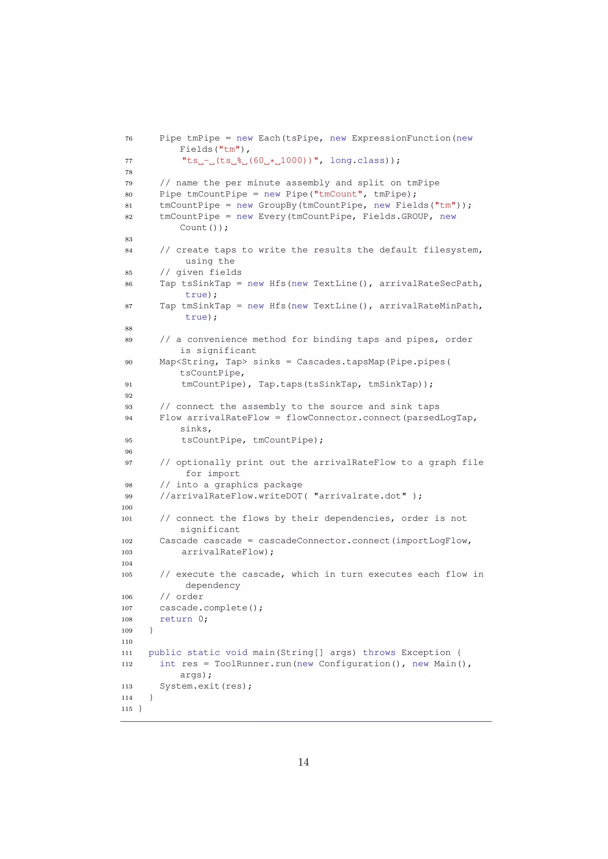 76           Pipe tmPipe = new Each(tsPipe, new ExpressionFunction(new
                  Fields("tm"),
 77               "ts - (ts % (60 * 1000))", long.class));
 78
 79           // name the per minute assembly and split on tmPipe
 80           Pipe tmCountPipe = new Pipe("tmCount", tmPipe);
 81           tmCountPipe = new GroupBy(tmCountPipe, new Fields("tm"));
 82           tmCountPipe = new Every(tmCountPipe, Fields.GROUP, new
                  Count());
 83
 84           // create taps to write the results the default filesystem,
                   using the
 85           // given fields
 86           Tap tsSinkTap = new Hfs(new TextLine(), arrivalRateSecPath,
                   true);
 87           Tap tmSinkTap = new Hfs(new TextLine(), arrivalRateMinPath,
                   true);
 88
 89           // a convenience method for binding taps and pipes, order
                  is significant
 90           Map<String, Tap> sinks = Cascades.tapsMap(Pipe.pipes(
                  tsCountPipe,
 91               tmCountPipe), Tap.taps(tsSinkTap, tmSinkTap));
 92
 93           // connect the assembly to the source and sink taps
 94           Flow arrivalRateFlow = flowConnector.connect(parsedLogTap,
                  sinks,
 95               tsCountPipe, tmCountPipe);
 96
 97           // optionally print out the arrivalRateFlow to a graph file
                   for import
 98           // into a graphics package
 99           //arrivalRateFlow.writeDOT( "arrivalrate.dot" );
100
101           // connect the flows by their dependencies, order is not
                  significant
102           Cascade cascade = cascadeConnector.connect(importLogFlow,
103               arrivalRateFlow);
104
105           // execute the cascade, which in turn executes each flow in
                   dependency
106           // order
107           cascade.complete();
108           return 0;
109       }
110
111       public static void main(String[] args) throws Exception {
112         int res = ToolRunner.run(new Configuration(), new Main(),
                args);
113         System.exit(res);
114       }
115   }




                                       14
 