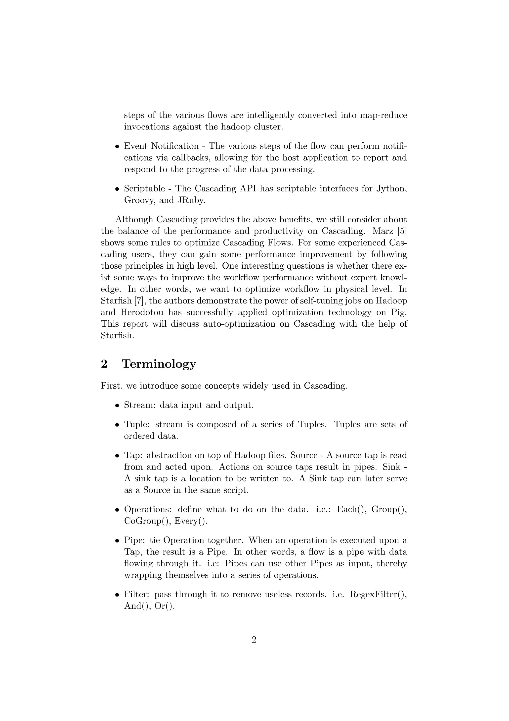 steps of the various ﬂows are intelligently converted into map-reduce
      invocations against the hadoop cluster.

    • Event Notiﬁcation - The various steps of the ﬂow can perform notiﬁ-
      cations via callbacks, allowing for the host application to report and
      respond to the progress of the data processing.

    • Scriptable - The Cascading API has scriptable interfaces for Jython,
      Groovy, and JRuby.

    Although Cascading provides the above beneﬁts, we still consider about
the balance of the performance and productivity on Cascading. Marz [5]
shows some rules to optimize Cascading Flows. For some experienced Cas-
cading users, they can gain some performance improvement by following
those principles in high level. One interesting questions is whether there ex-
ist some ways to improve the workﬂow performance without expert knowl-
edge. In other words, we want to optimize workﬂow in physical level. In
Starﬁsh [7], the authors demonstrate the power of self-tuning jobs on Hadoop
and Herodotou has successfully applied optimization technology on Pig.
This report will discuss auto-optimization on Cascading with the help of
Starﬁsh.


2    Terminology
First, we introduce some concepts widely used in Cascading.

    • Stream: data input and output.

    • Tuple: stream is composed of a series of Tuples. Tuples are sets of
      ordered data.

    • Tap: abstraction on top of Hadoop ﬁles. Source - A source tap is read
      from and acted upon. Actions on source taps result in pipes. Sink -
      A sink tap is a location to be written to. A Sink tap can later serve
      as a Source in the same script.

    • Operations: deﬁne what to do on the data. i.e.: Each(), Group(),
      CoGroup(), Every().

    • Pipe: tie Operation together. When an operation is executed upon a
      Tap, the result is a Pipe. In other words, a ﬂow is a pipe with data
      ﬂowing through it. i.e: Pipes can use other Pipes as input, thereby
      wrapping themselves into a series of operations.

    • Filter: pass through it to remove useless records. i.e. RegexFilter(),
      And(), Or().


                                      2
 