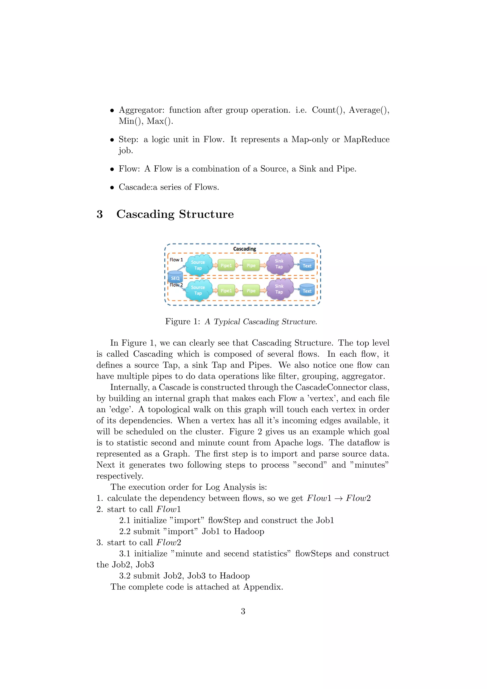 • Aggregator: function after group operation. i.e. Count(), Average(),
      Min(), Max().

    • Step: a logic unit in Flow. It represents a Map-only or MapReduce
      job.

    • Flow: A Flow is a combination of a Source, a Sink and Pipe.

    • Cascade:a series of Flows.


3    Cascading Structure




                  Figure 1: A Typical Cascading Structure.

    In Figure 1, we can clearly see that Cascading Structure. The top level
is called Cascading which is composed of several ﬂows. In each ﬂow, it
deﬁnes a source Tap, a sink Tap and Pipes. We also notice one ﬂow can
have multiple pipes to do data operations like ﬁlter, grouping, aggregator.
    Internally, a Cascade is constructed through the CascadeConnector class,
by building an internal graph that makes each Flow a ’vertex’, and each ﬁle
an ’edge’. A topological walk on this graph will touch each vertex in order
of its dependencies. When a vertex has all it’s incoming edges available, it
will be scheduled on the cluster. Figure 2 gives us an example which goal
is to statistic second and minute count from Apache logs. The dataﬂow is
represented as a Graph. The ﬁrst step is to import and parse source data.
Next it generates two following steps to process ”second” and ”minutes”
respectively.
    The execution order for Log Analysis is:
1. calculate the dependency between ﬂows, so we get F low1 → F low2
2. start to call F low1
       2.1 initialize ”import” ﬂowStep and construct the Job1
       2.2 submit ”import” Job1 to Hadoop
3. start to call F low2
       3.1 initialize ”minute and secend statistics” ﬂowSteps and construct
the Job2, Job3
       3.2 submit Job2, Job3 to Hadoop
    The complete code is attached at Appendix.

                                     3
 
