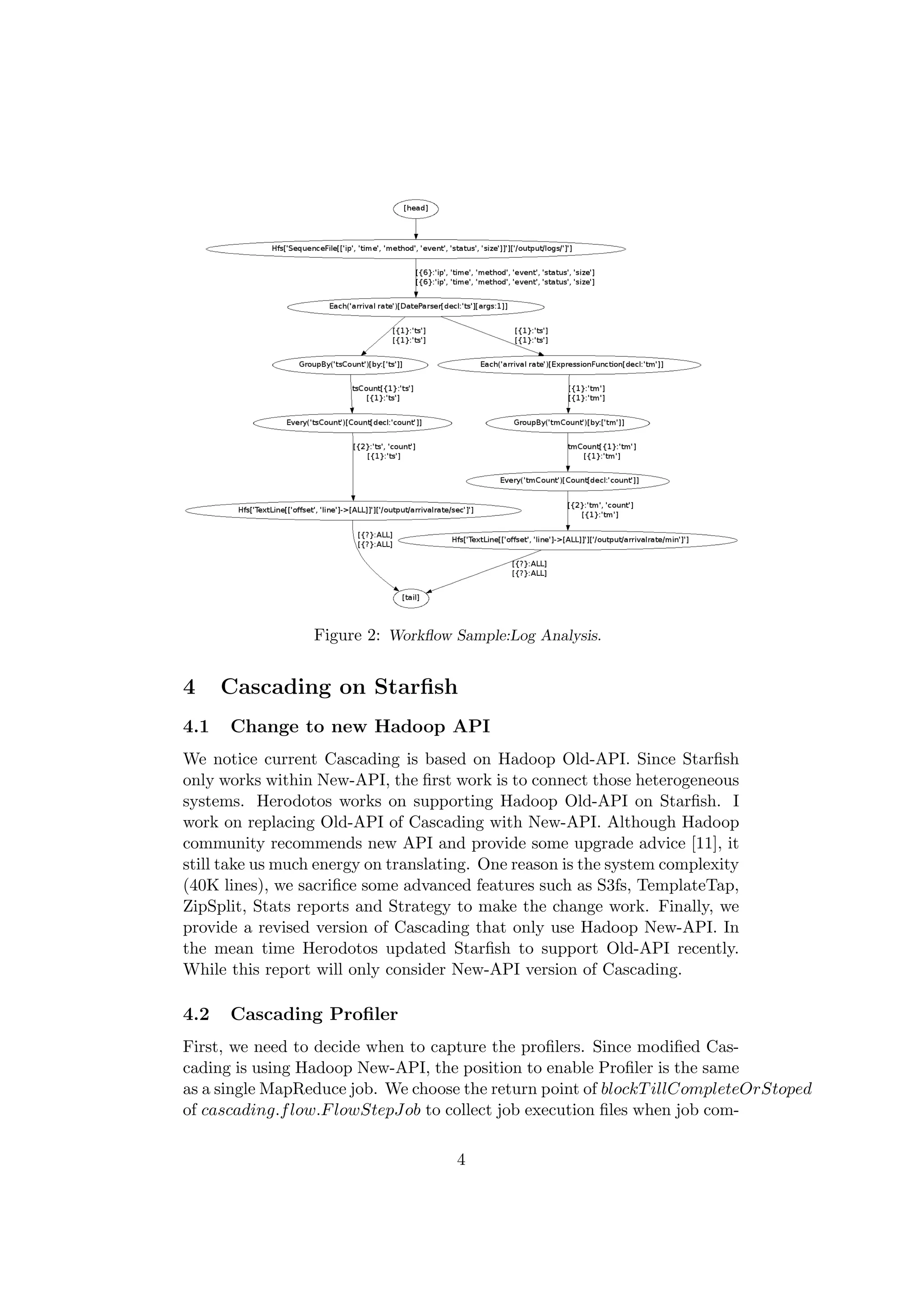 Figure 2: Workﬂow Sample:Log Analysis.


4     Cascading on Starﬁsh
4.1   Change to new Hadoop API
We notice current Cascading is based on Hadoop Old-API. Since Starﬁsh
only works within New-API, the ﬁrst work is to connect those heterogeneous
systems. Herodotos works on supporting Hadoop Old-API on Starﬁsh. I
work on replacing Old-API of Cascading with New-API. Although Hadoop
community recommends new API and provide some upgrade advice [11], it
still take us much energy on translating. One reason is the system complexity
(40K lines), we sacriﬁce some advanced features such as S3fs, TemplateTap,
ZipSplit, Stats reports and Strategy to make the change work. Finally, we
provide a revised version of Cascading that only use Hadoop New-API. In
the mean time Herodotos updated Starﬁsh to support Old-API recently.
While this report will only consider New-API version of Cascading.

4.2   Cascading Proﬁler
First, we need to decide when to capture the proﬁlers. Since modiﬁed Cas-
cading is using Hadoop New-API, the position to enable Proﬁler is the same
as a single MapReduce job. We choose the return point of blockT illCompleteOrStoped
of cascading.f low.F lowStepJob to collect job execution ﬁles when job com-

                                     4
 