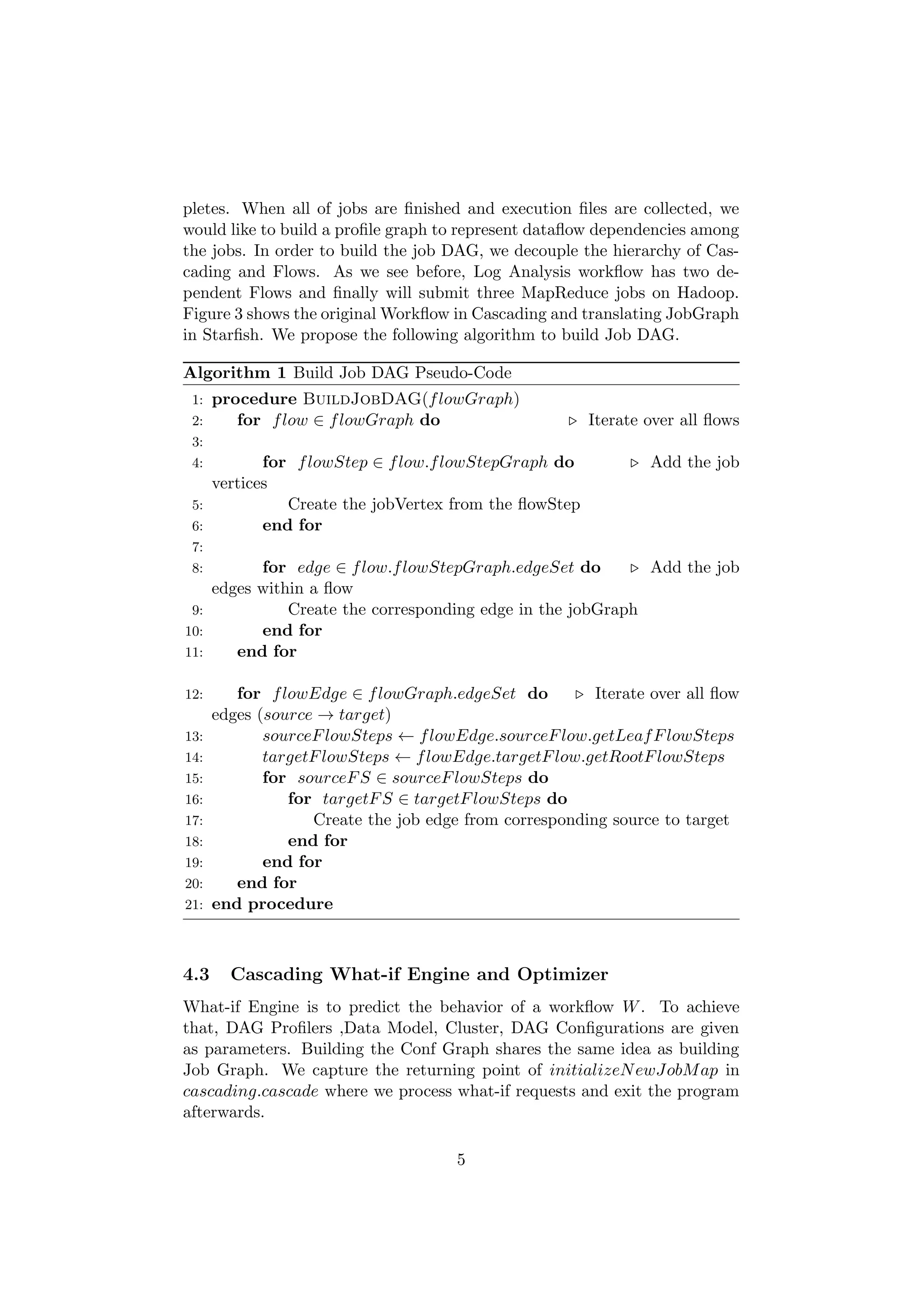 pletes. When all of jobs are ﬁnished and execution ﬁles are collected, we
would like to build a proﬁle graph to represent dataﬂow dependencies among
the jobs. In order to build the job DAG, we decouple the hierarchy of Cas-
cading and Flows. As we see before, Log Analysis workﬂow has two de-
pendent Flows and ﬁnally will submit three MapReduce jobs on Hadoop.
Figure 3 shows the original Workﬂow in Cascading and translating JobGraph
in Starﬁsh. We propose the following algorithm to build Job DAG.

Algorithm 1 Build Job DAG Pseudo-Code
 1:   procedure BuildJobDAG(f lowGraph)
 2:      for f low ∈ f lowGraph do                     Iterate over all ﬂows
 3:
 4:        for f lowStep ∈ f low.f lowStepGraph do              Add the job
    vertices
 5:           Create the jobVertex from the ﬂowStep
 6:        end for
 7:
 8:       for edge ∈ f low.f lowStepGraph.edgeSet do        Add the job
    edges within a ﬂow
 9:           Create the corresponding edge in the jobGraph
10:       end for
11:    end for

12:      for f lowEdge ∈ f lowGraph.edgeSet do          Iterate over all ﬂow
      edges (source → target)
13:          sourceF lowSteps ← f lowEdge.sourceF low.getLeaf F lowSteps
14:          targetF lowSteps ← f lowEdge.targetF low.getRootF lowSteps
15:          for sourceF S ∈ sourceF lowSteps do
16:             for targetF S ∈ targetF lowSteps do
17:                Create the job edge from corresponding source to target
18:             end for
19:          end for
20:      end for
21:   end procedure



4.3     Cascading What-if Engine and Optimizer
What-if Engine is to predict the behavior of a workﬂow W . To achieve
that, DAG Proﬁlers ,Data Model, Cluster, DAG Conﬁgurations are given
as parameters. Building the Conf Graph shares the same idea as building
Job Graph. We capture the returning point of initializeN ewJobM ap in
cascading.cascade where we process what-if requests and exit the program
afterwards.

                                      5
 