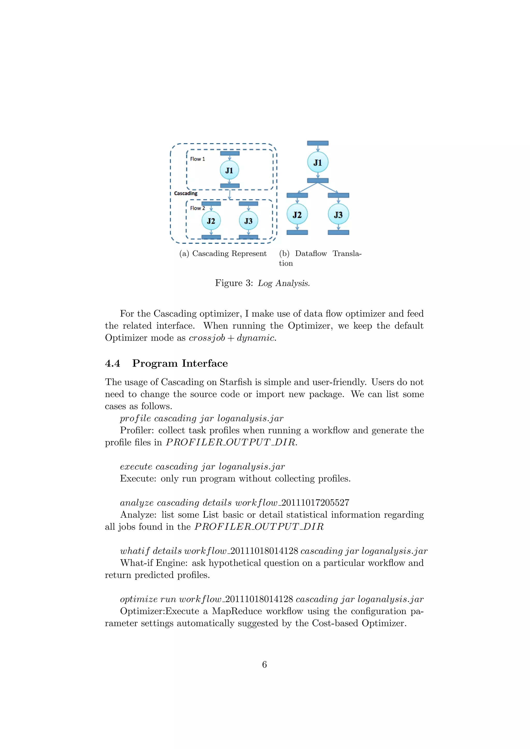 (a) Cascading Represent   (b) Dataﬂow Transla-
                                            tion

                           Figure 3: Log Analysis.


   For the Cascading optimizer, I make use of data ﬂow optimizer and feed
the related interface. When running the Optimizer, we keep the default
Optimizer mode as crossjob + dynamic.

4.4   Program Interface
The usage of Cascading on Starﬁsh is simple and user-friendly. Users do not
need to change the source code or import new package. We can list some
cases as follows.
   prof ile cascading jar loganalysis.jar
   Proﬁler: collect task proﬁles when running a workﬂow and generate the
proﬁle ﬁles in P ROF ILER OU T P U T DIR.

   execute cascading jar loganalysis.jar
   Execute: only run program without collecting proﬁles.

     analyze cascading details workf low 20111017205527
     Analyze: list some List basic or detail statistical information regarding
all jobs found in the P ROF ILER OU T P U T DIR

    whatif details workf low 20111018014128 cascading jar loganalysis.jar
    What-if Engine: ask hypothetical question on a particular workﬂow and
return predicted proﬁles.

   optimize run workf low 20111018014128 cascading jar loganalysis.jar
   Optimizer:Execute a MapReduce workﬂow using the conﬁguration pa-
rameter settings automatically suggested by the Cost-based Optimizer.



                                       6
 