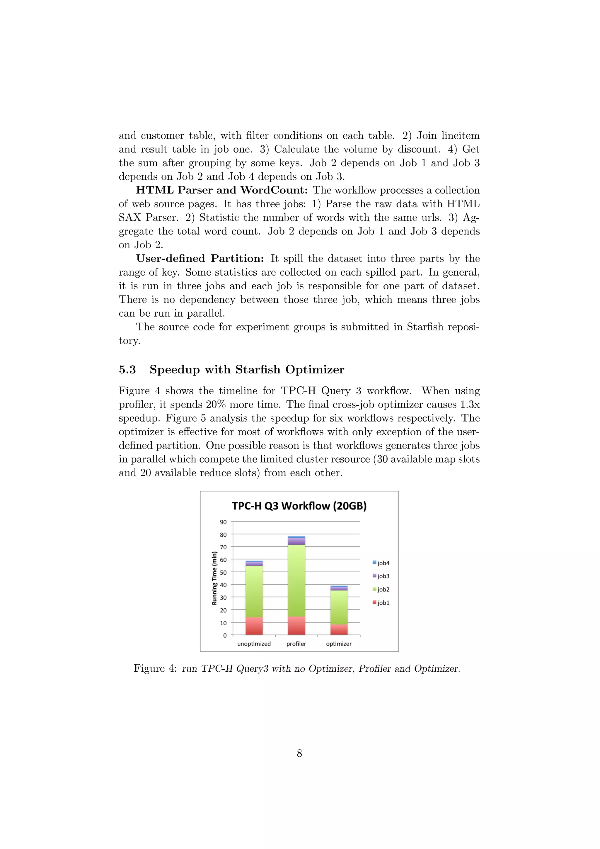 and customer table, with ﬁlter conditions on each table. 2) Join lineitem
and result table in job one. 3) Calculate the volume by discount. 4) Get
the sum after grouping by some keys. Job 2 depends on Job 1 and Job 3
depends on Job 2 and Job 4 depends on Job 3.
     HTML Parser and WordCount: The workﬂow processes a collection
of web source pages. It has three jobs: 1) Parse the raw data with HTML
SAX Parser. 2) Statistic the number of words with the same urls. 3) Ag-
gregate the total word count. Job 2 depends on Job 1 and Job 3 depends
on Job 2.
     User-deﬁned Partition: It spill the dataset into three parts by the
range of key. Some statistics are collected on each spilled part. In general,
it is run in three jobs and each job is responsible for one part of dataset.
There is no dependency between those three job, which means three jobs
can be run in parallel.
     The source code for experiment groups is submitted in Starﬁsh reposi-
tory.

5.3   Speedup with Starﬁsh Optimizer
Figure 4 shows the timeline for TPC-H Query 3 workﬂow. When using
proﬁler, it spends 20% more time. The ﬁnal cross-job optimizer causes 1.3x
speedup. Figure 5 analysis the speedup for six workﬂows respectively. The
optimizer is eﬀective for most of workﬂows with only exception of the user-
deﬁned partition. One possible reason is that workﬂows generates three jobs
in parallel which compete the limited cluster resource (30 available map slots
and 20 available reduce slots) from each other.




   Figure 4: run TPC-H Query3 with no Optimizer, Proﬁler and Optimizer.




                                      8
 