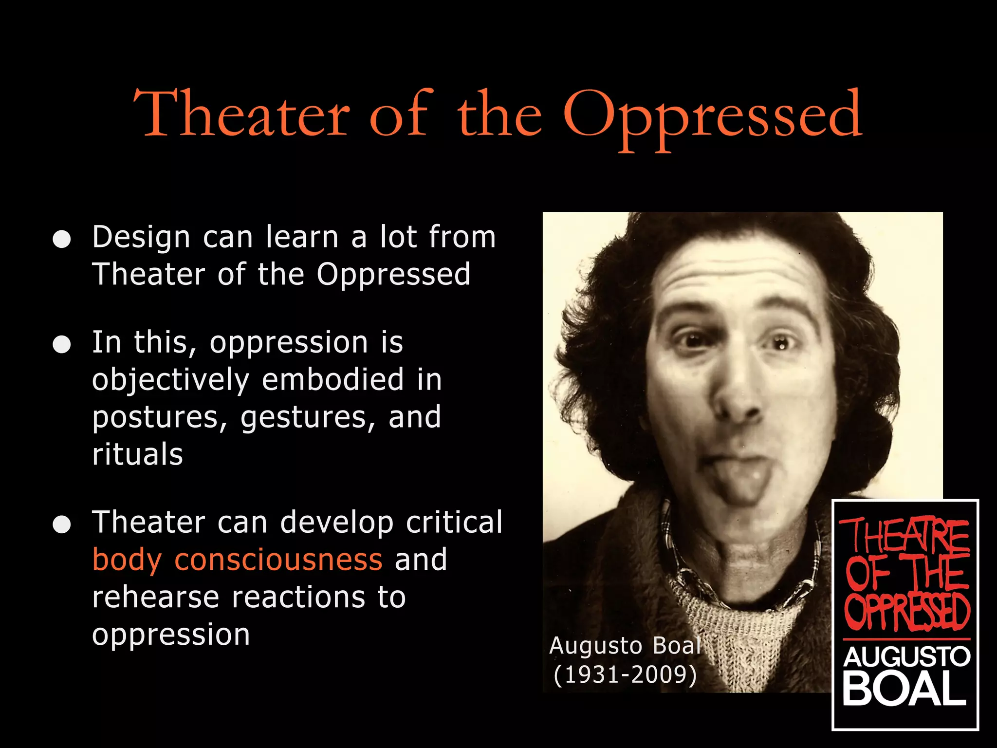 Theater of the Oppressed
• Design can learn a lot from
Theater of the Oppressed
• In this, oppression is
objectively embodied in
postures, gestures, and
rituals
• Theater can develop critical
body consciousness and
rehearse reactions to
oppression Augusto Boal
(1931-2009)
 