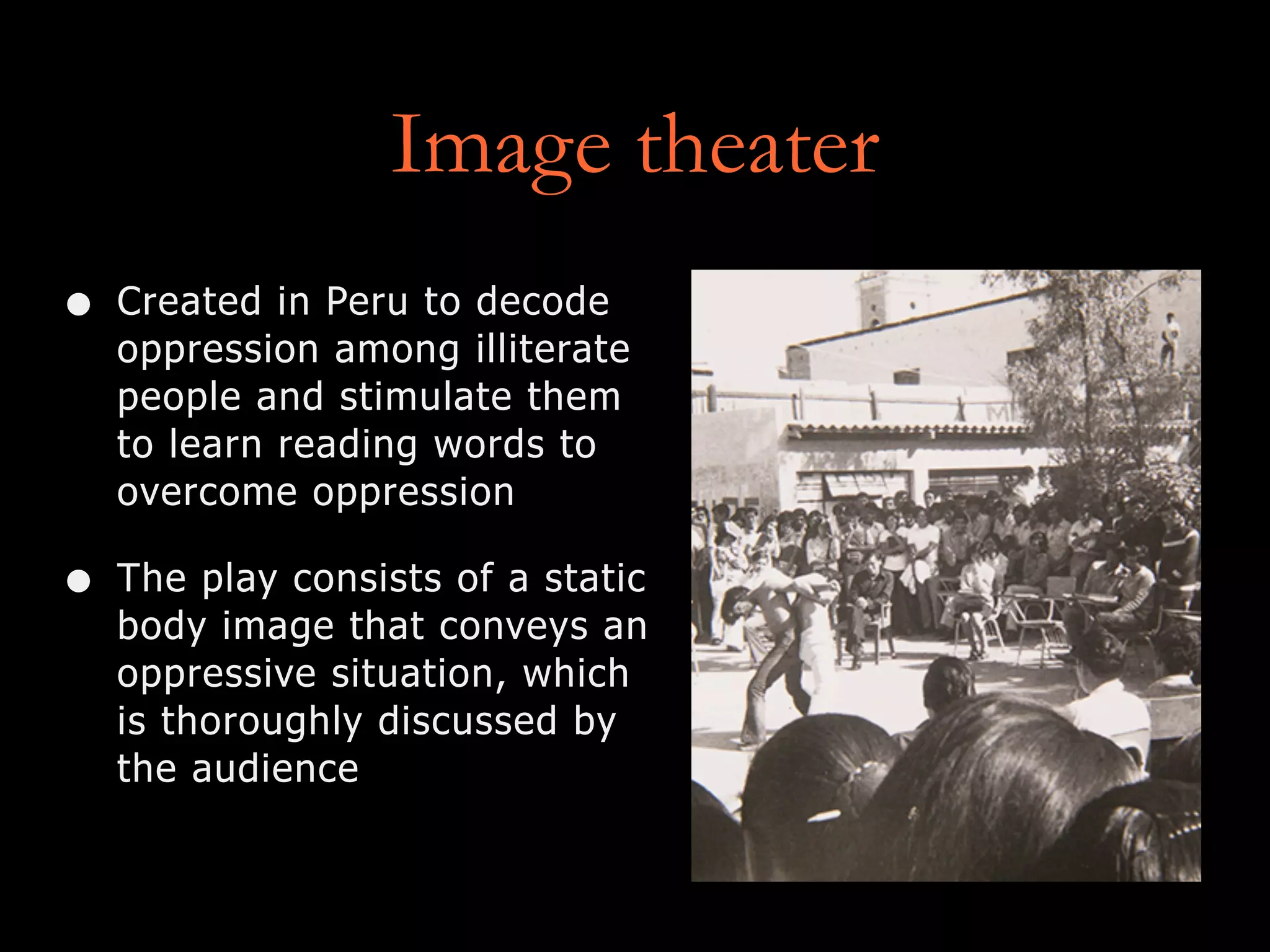 Image theater
• Created in Peru to decode
oppression among illiterate
people and stimulate them
to learn reading words to
overcome oppression
• The play consists of a static
body image that conveys an
oppressive situation, which
is thoroughly discussed by
the audience
 