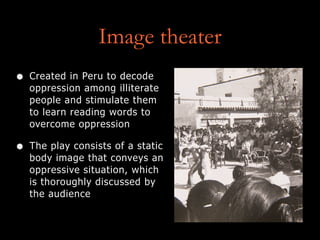 Image theater
• Created in Peru to decode
oppression among illiterate
people and stimulate them
to learn reading words to
overcome oppression
• The play consists of a static
body image that conveys an
oppressive situation, which
is thoroughly discussed by
the audience
 