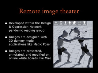 Remote image theater
• Developed within the Design
& Oppression Network
pandemic reading group
• Images are designed with
3D dummy model
applications like Magic Poser
• Images are presented,
annotated, and modified on
online white boards like Miro
 