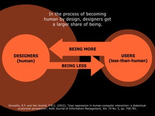 USERS
(less-than-human)
BEING LESS
DESIGNERS
(human)
BEING MORE
In the process of becoming
human by design, designers get
a larger share of being.
Gonzatto, R.F. and Van Amstel, F.M.C. (2022), “User oppression in human-computer interaction: a dialectical-
existential perspective”, Aslib Journal of Information Management, Vol. 74 No. 5, pp. 758-781.
 