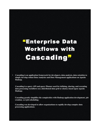 “Enterprise Data
Workflows with
Cascading”
• Cascading is an application framework for developers, data analysts, data scientists to
simply develop robust Data Analytics and Data Management applications on Apache
Hadoop.
• Cascading is a query API and query Planner used for defining, sharing, and executing
data processing workflows on a distributed data grid or cluster, based upon Apache
Hadoop;
• Cascading greatly simplifies the complexities with Hadoop application development, job
creation, and job scheduling;
• Cascading was developed to allow organizations to rapidly develop complex data
processing applications;
 