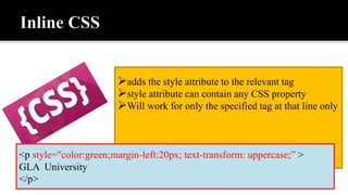 adds the style attribute to the relevant tag
style attribute can contain any CSS property
Will work for only the specified tag at that line only
<p style="color:green;margin-left:20px; text-transform: uppercase;” >
GLA University
</p>
 