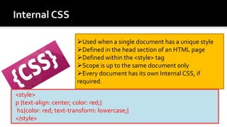 Used when a single document has a unique style
Defined in the head section of an HTML page
Defined within the <style> tag
Scope is up to the same document only
Every document has its own Internal CSS, if
required.
<style>
p {text-align: center; color: red;}
h1{color: red; text-transform: lowercase;}
</style>
 