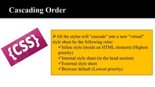 All the styles will "cascade" into a new "virtual"
style sheet by the following rules:
Inline style (inside an HTML element) (Highest
priority)
Internal style sheet (in the head section)
External style sheet
Browser default (Lowest priority)
 