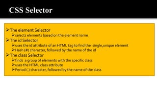 The element Selector
selects elements based on the element name
The id Selector
uses the id attribute of an HTML tag to find the single,unique element
Hash (#) character, followed by the name of the id
The class Selector
finds a group of elements with the specific class
uses the HTML class attribute
Period (.) character, followed by the name of the class
 