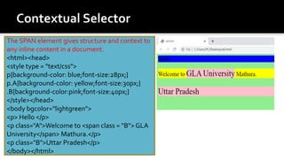 The SPAN element gives structure and context to
any inline content in a document.
<html><head>
<style type = "text/css">
p{background-color: blue;font-size:28px;}
p.A{background-color: yellow;font-size:30px;}
.B{background-color:pink;font-size:40px;}
</style></head>
<body bgcolor="lightgreen">
<p> Hello </p>
<p class="A">Welcome to <span class = "B"> GLA
University</span> Mathura.</p>
<p class="B">Uttar Pradesh</p>
</body></html>
 