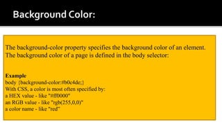 The background-color property specifies the background color of an element.
The background color of a page is defined in the body selector:
Example
body {background-color:#b0c4de;}
With CSS, a color is most often specified by:
a HEX value - like "#ff0000"
an RGB value - like "rgb(255,0,0)"
a color name - like "red”
 