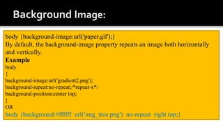 body {background-image:url('paper.gif');}
By default, the background-image property repeats an image both horizontally
and vertically.
Example
body
{
background-image:url('gradient2.png');
background-repeat:no-repeat;/*repeat-x*/
background-position:center top;
}
OR
body {background:#ffffff url('img_tree.png') no-repeat right top;}
 