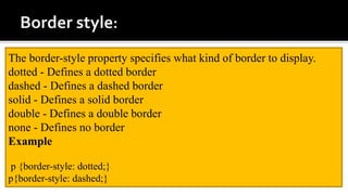 The border-style property specifies what kind of border to display.
dotted - Defines a dotted border
dashed - Defines a dashed border
solid - Defines a solid border
double - Defines a double border
none - Defines no border
Example
p {border-style: dotted;}
p{border-style: dashed;}
 