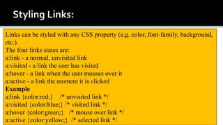 Links can be styled with any CSS property (e.g. color, font-family, background,
etc.).
The four links states are:
a:link - a normal, unvisited link
a:visited - a link the user has visited
a:hover - a link when the user mouses over it
a:active - a link the moment it is clicked
Example
a:link {color:red;} /* unvisited link */
a:visited {color:blue;} /* visited link */
a:hover {color:green;} /* mouse over link */
a:active {color:yellow;} /* selected link */
 