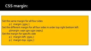 Set the same margin for all four sides
p { margin: 35px; }
Set the different margin for all four sides in order top right bottom left
p{margin: 10px 5px 15px 20px;}
Set the margin for specific side
p { margin-left: 35px; }
p { margin-top: 25px; }
 