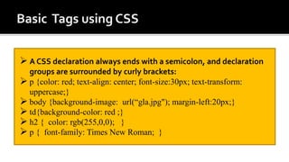 A CSS declaration always ends with a semicolon, and declaration
groups are surrounded by curly brackets:
 p {color: red; text-align: center; font-size:30px; text-transform:
uppercase;}
 body {background-image: url(“gla.jpg"); margin-left:20px;}
 td{background-color: red ;}
 h2 { color: rgb(255,0,0); }
 p { font-family: Times New Roman; }
 