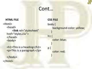 Cont…
HTML FILE
<html>
<head>
<link rel="stylesheet"
href=“styles.css">
</head>
<body>
<h1>This is a heading</h1>
<p>This is a paragraph.</p>
</body>
</html>
CSS FILE
body {
background-color: yellow;
}
h1 {
color: blue;
}
p {
color: red;
}
 