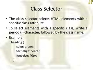 Class Selector
• The class selector selects HTML elements with a
specific class attribute.
• To select elements with a specific class, write a
period (.) character, followed by the class name.
• Example:
.heading {
color: green;
text-align: center;
font-size: 40px;
}
 