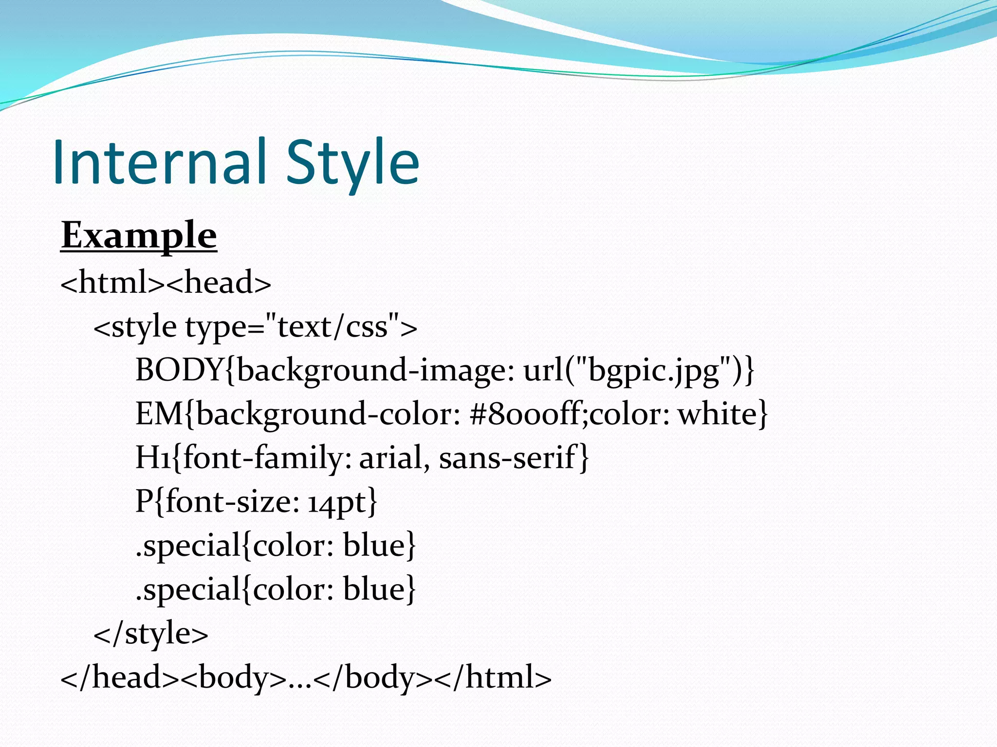 Internal Style
Example
<html><head>
  <style type="text/css">
     BODY{background-image: url("bgpic.jpg")}
     EM{background-color: #8000ff;color: white}
     H1{font-family: arial, sans-serif }
     P{font-size: 14pt}
     .special{color: blue}
     .special{color: blue}
  </style>
</head><body>...</body></html>
 