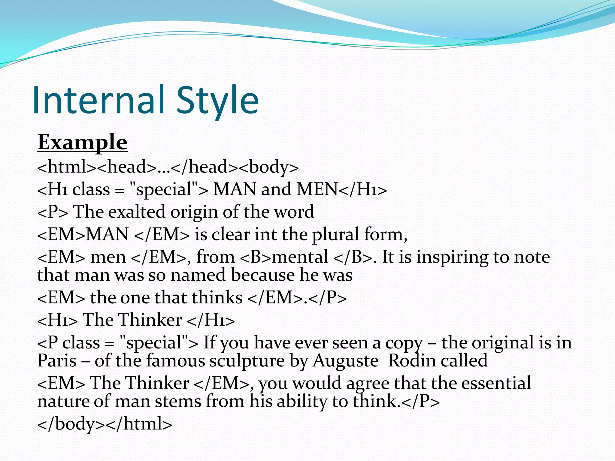 Internal Style
Example
<html><head>…</head><body>
<H1 class = "special"> MAN and MEN</H1>
<P> The exalted origin of the word
<EM>MAN </EM> is clear int the plural form,
<EM> men </EM>, from <B>mental </B>. It is inspiring to note
that man was so named because he was
<EM> the one that thinks </EM>.</P>
<H1> The Thinker </H1>
<P class = "special"> If you have ever seen a copy – the original is in
Paris – of the famous sculpture by Auguste Rodin called
<EM> The Thinker </EM>, you would agree that the essential
nature of man stems from his ability to think.</P>
</body></html>
 