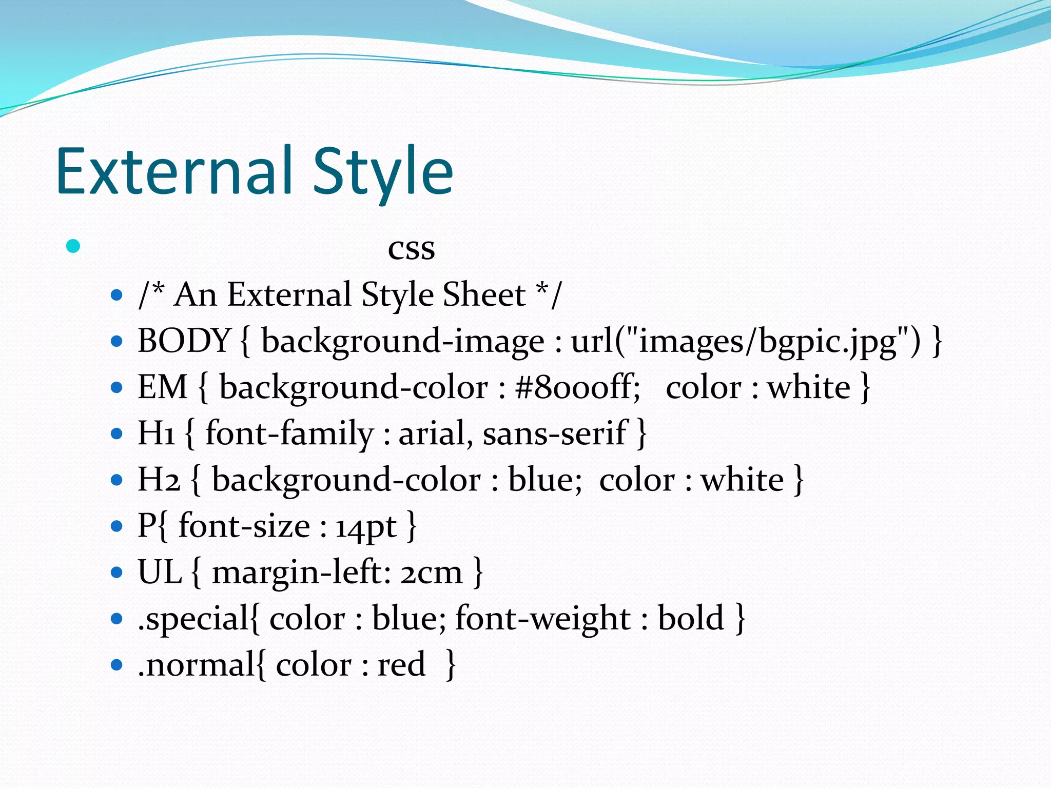 External Style
                       css
     /* An External Style Sheet */
     BODY { background-image : url("images/bgpic.jpg") }
     EM { background-color : #8000ff; color : white }
     H1 { font-family : arial, sans-serif }
     H2 { background-color : blue; color : white }
     P{ font-size : 14pt }
     UL { margin-left: 2cm }
     .special{ color : blue; font-weight : bold }
     .normal{ color : red }
 