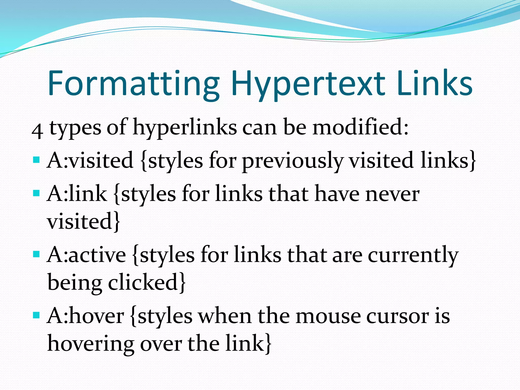 Formatting Hypertext Links
4 types of hyperlinks can be modified:
 A:visited {styles for previously visited links}
 A:link {styles for links that have never
  visited}
 A:active {styles for links that are currently
  being clicked}
 A:hover {styles when the mouse cursor is
  hovering over the link}
 
