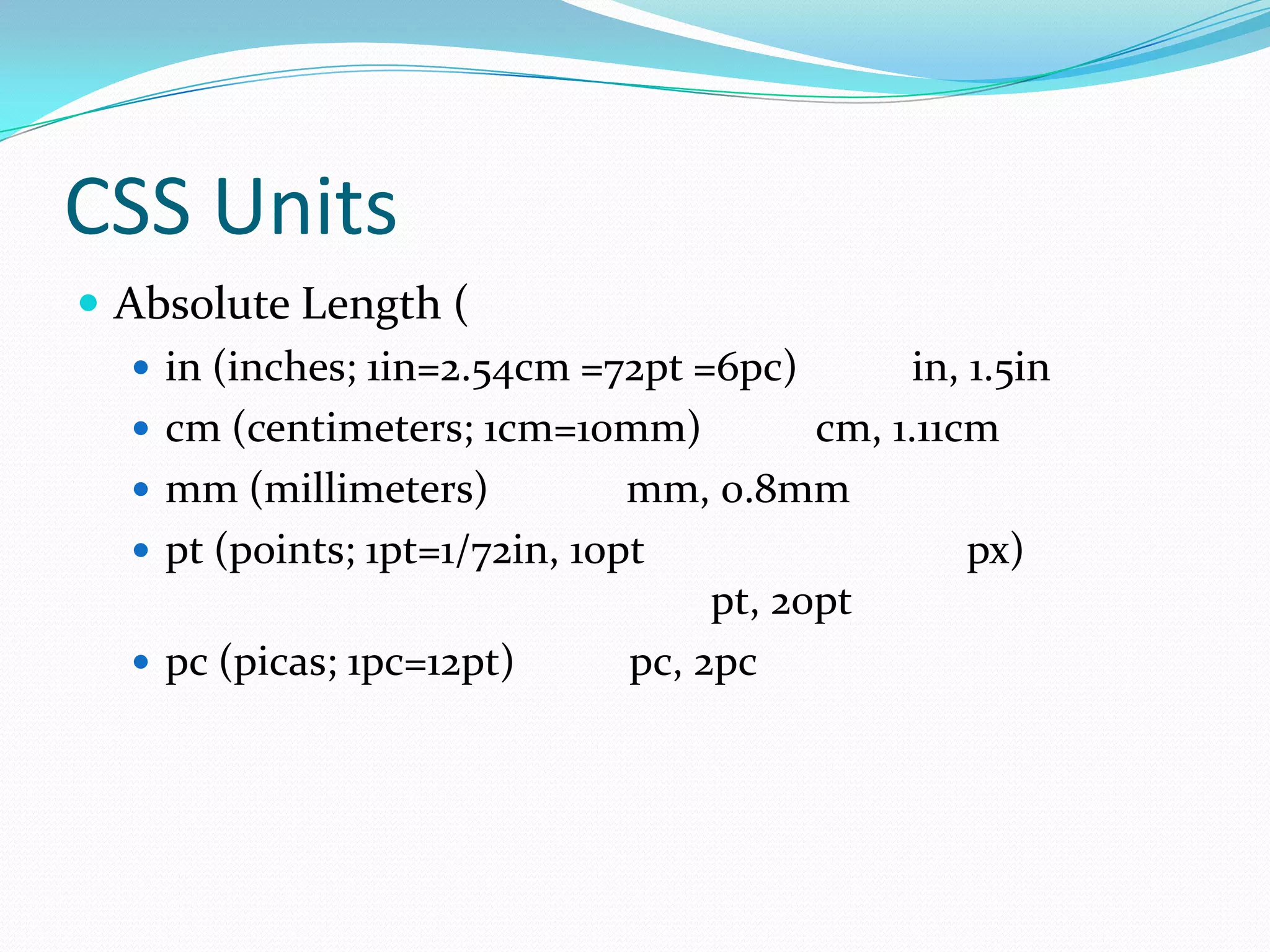 CSS Units
 Absolute Length (
    in (inches; 1in=2.54cm =72pt =6pc)          in, 1.5in
    cm (centimeters; 1cm=10mm)            cm, 1.11cm
    mm (millimeters)           mm, 0.8mm
    pt (points; 1pt=1/72in, 10pt                    px)
                                     pt, 20pt
    pc (picas; 1pc=12pt)       pc, 2pc
 