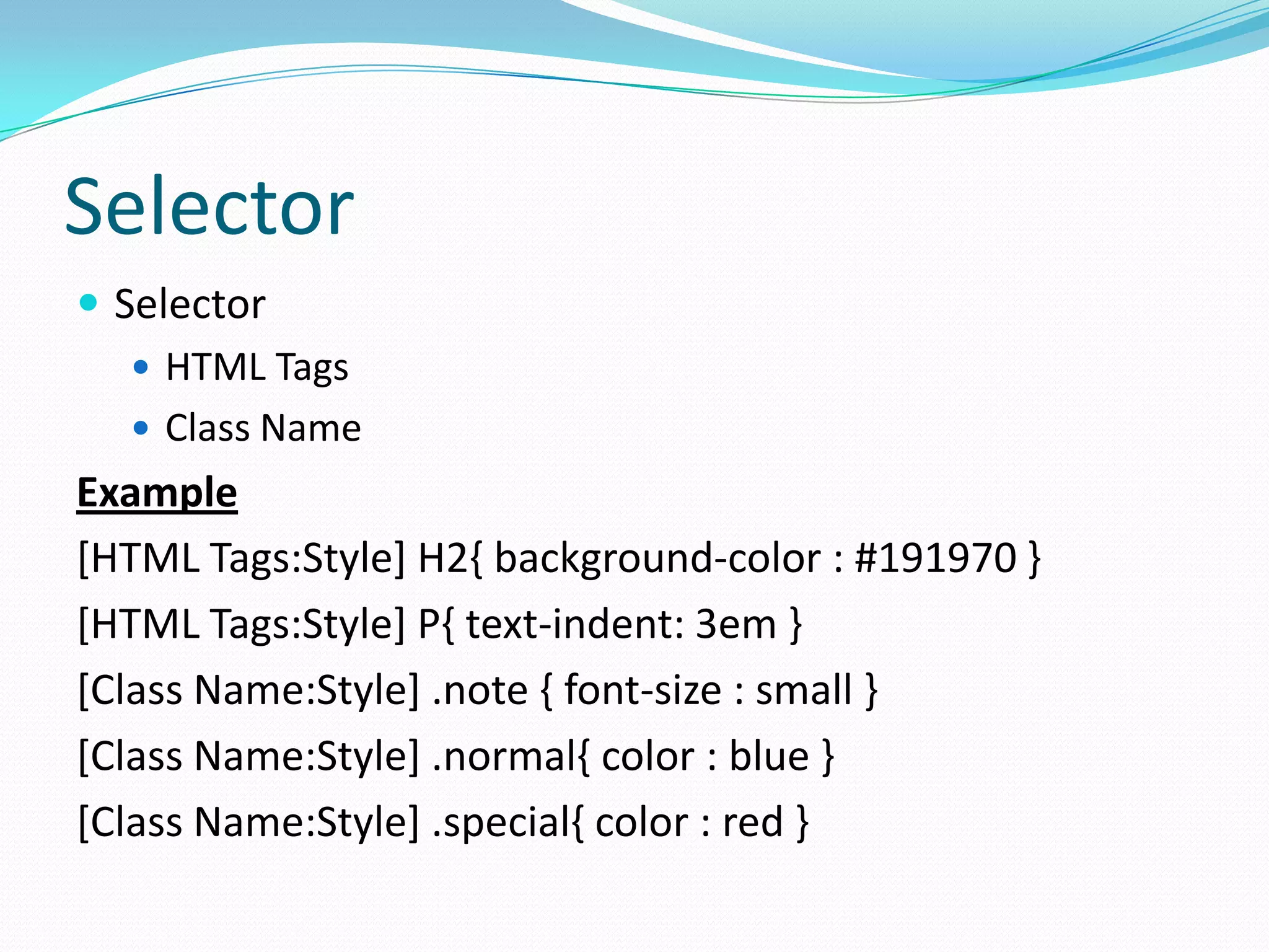 Selector
 Selector
    HTML Tags
    Class Name
Example
[HTML Tags:Style] H2{ background-color : #191970 }
[HTML Tags:Style] P{ text-indent: 3em }
[Class Name:Style] .note { font-size : small }
[Class Name:Style] .normal{ color : blue }
[Class Name:Style] .special{ color : red }
 