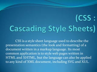 CSS is a style sheet language used to describe the
presentation semantics (the look and formatting) of a
document written in a markup language. Its most
common application is to style web pages written in
HTML and XHTML, but the language can also be applied
to any kind of XML document, including SVG and XUL.
 