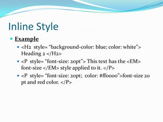 Inline Style
 Example
    <H2 style= “background-color: blue; color: white”>
     Heading 2 </H2>
    <P style= “font-size: 20pt”> This text has the <EM>
     font-size </EM> style applied to it. </P>
    <P style= “font-size: 20pt; color: #ff0000”>font-size 20
     pt and red color. </P>
 