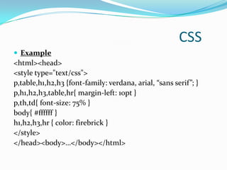 CSS
 Example
<html><head>
<style type="text/css">
p,table,h1,h2,h3 {font-family: verdana, arial, “sans serif”; }
p,h1,h2,h3,table,hr{ margin-left: 10pt }
p,th,td{ font-size: 75% }
body{ #ffffff }
h1,h2,h3,hr { color: firebrick }
</style>
</head><body>…</body></html>
 