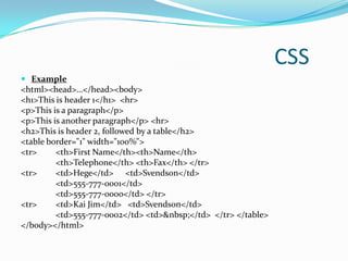 CSS
 Example
<html><head>…</head><body>
<h1>This is header 1</h1> <hr>
<p>This is a paragraph</p>
<p>This is another paragraph</p> <hr>
<h2>This is header 2, followed by a table</h2>
<table border="1" width="100%">
<tr>     <th>First Name</th><th>Name</th>
         <th>Telephone</th> <th>Fax</th> </tr>
<tr>     <td>Hege</td> <td>Svendson</td>
         <td>555-777-0001</td>
         <td>555-777-0000</td> </tr>
<tr>     <td>Kai Jim</td> <td>Svendson</td>
         <td>555-777-0002</td> <td>&nbsp;</td> </tr> </table>
</body></html>
 